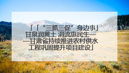「“三抓三促”身边事」甘泉润黄土 涓流惠民生——甘肃省持续推进农村供水工程巩固提升项目建设