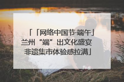 「网络中国节·端午」兰州“端”出文化盛宴 非遗集市体验感拉满