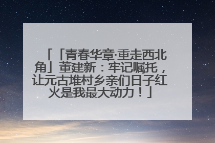 「青春华章·重走西北角」董建新：牢记嘱托，让元古堆村乡亲们日子红火是我最大动力！