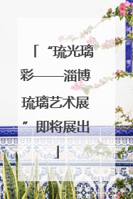 “琉光璃彩——淄博琉璃艺术展”即将展出