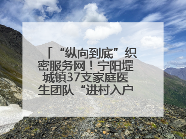 “纵向到底”织密服务网！宁阳堽城镇37支家庭医生团队“进村入户”，让健康政策“落地生根”