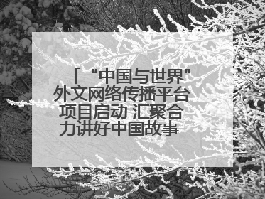 “中国与世界”外文网络传播平台项目启动 汇聚合力讲好中国故事 推进中外文明交流互鉴