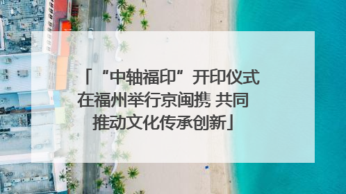 “中轴福印”开印仪式在福州举行京闽携 共同推动文化传承创新