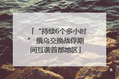 “持续6个多小时” 俄乌交换战俘期间互袭首都地区