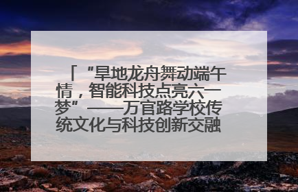 “旱地龙舟舞动端午情，智能科技点亮六一梦”——万官路学校传统文化与科技创新交融的精彩盛宴