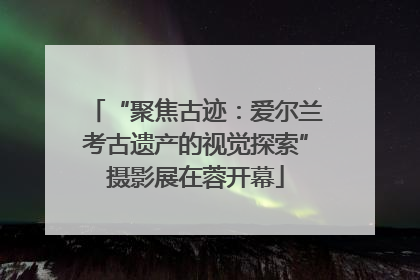 “聚焦古迹：爱尔兰考古遗产的视觉探索”摄影展在蓉开幕