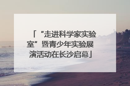 “走进科学家实验室”暨青少年实验展演活动在长沙启幕