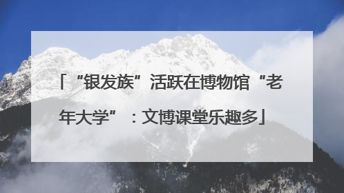 “银发族”活跃在博物馆“老年大学”：文博课堂乐趣多