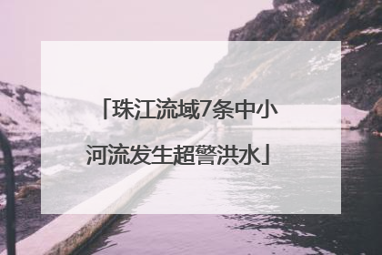 珠江流域7条中小河流发生超警洪水