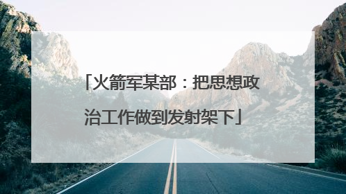 火箭军某部：把思想政治工作做到发射架下