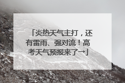 炎热天气主打，还有雷雨、强对流！高考天气预报来了→