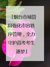 烟台市城管局强化市容秩序管理，全力守护高考考生逐梦
