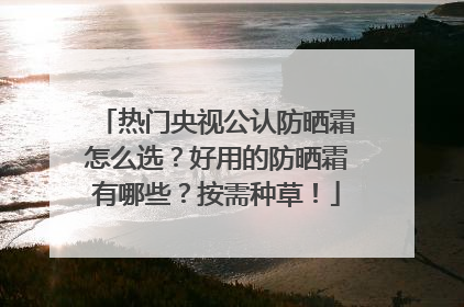 热门央视公认防晒霜怎么选？好用的防晒霜有哪些？按需种草！