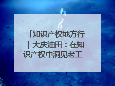 知识产权地方行｜大庆油田：在知识产权中洞见老工业基地的 “创新密码”