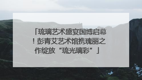 琉璃艺术盛宴国博启幕！彭青艾艺术馆携瑰丽之作绽放“琉光璃彩”