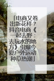 电商又卷出新花样？抖音电商《一起去野：去玩水的地方》引爆今夏户外运动种草热潮