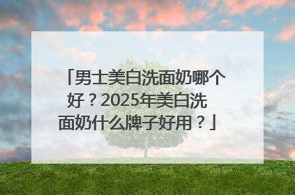男士美白洗面奶哪个好？2025年美白洗面奶什么牌子好用？