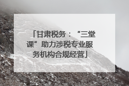 甘肃税务：“三堂课”助力涉税专业服务机构合规经营