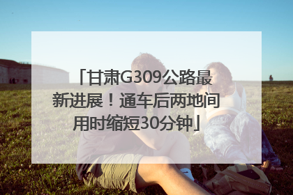 甘肃G309公路最新进展！通车后两地间用时缩短30分钟
