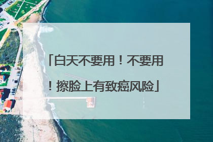 白天不要用！不要用！擦脸上有致癌风险
