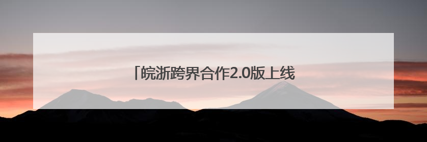 皖浙跨界合作2.0版上线 世界级文旅廊道惊艳出圈