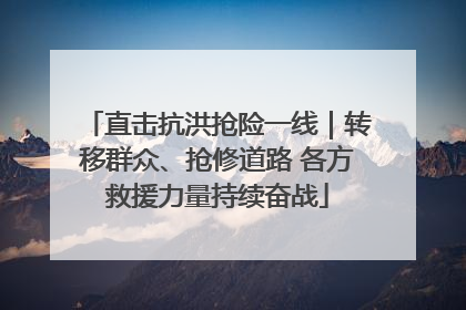 直击抗洪抢险一线｜转移群众、抢修道路 各方救援力量持续奋战