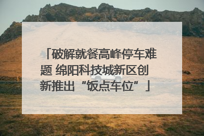 破解就餐高峰停车难题 绵阳科技城新区创新推出“饭点车位”