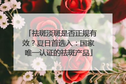 祛斑淡斑是否正规有效？夏日首选入：国家唯一认证的祛斑产品
