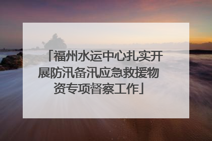 福州水运中心扎实开展防汛备汛应急救援物资专项督察工作