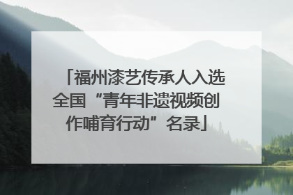 福州漆艺传承人入选全国“青年非遗视频创作哺育行动”名录