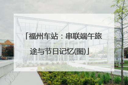 福州车站：串联端午旅途与节日记忆(图)
