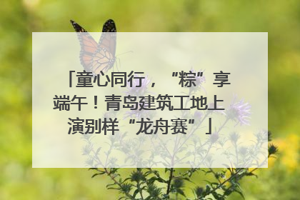 童心同行，“粽”享端午！青岛建筑工地上演别样“龙舟赛”