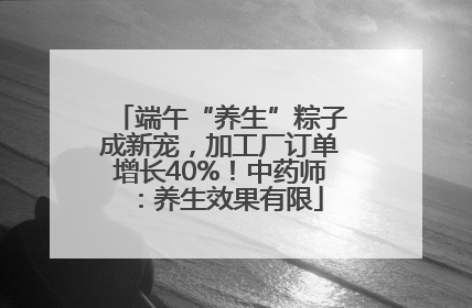 端午“养生”粽子成新宠，加工厂订单增长40%！中药师：养生效果有限