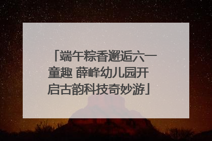 端午粽香邂逅六一童趣 薛峰幼儿园开启古韵科技奇妙游