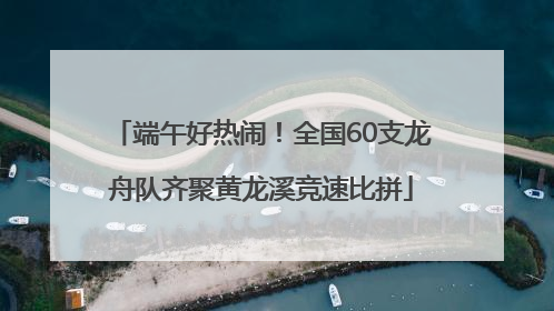 端午好热闹！全国60支龙舟队齐聚黄龙溪竞速比拼