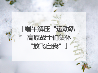 端午解压“运动趴” 高原战士们集体“放飞自我”