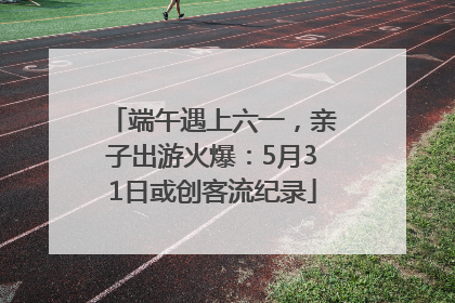 端午遇上六一，亲子出游火爆：5月31日或创客流纪录