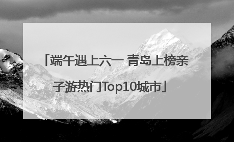 端午遇上六一 青岛上榜亲子游热门Top10城市