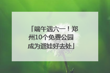 端午遇六一！郑州10个免费公园成为遛娃好去处
