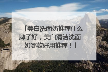 美白洗面奶推荐什么牌子好，美白清洁洗面奶哪款好用推荐！