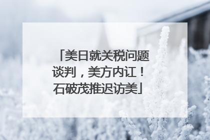 美日就关税问题谈判，美方内讧！石破茂推迟访美