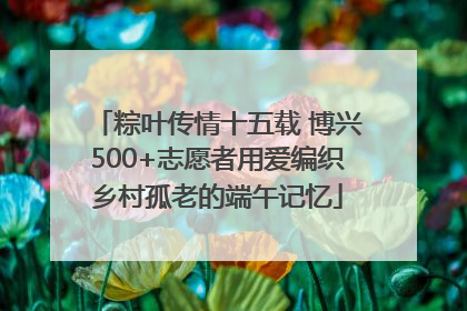 粽叶传情十五载 博兴500+志愿者用爱编织乡村孤老的端午记忆