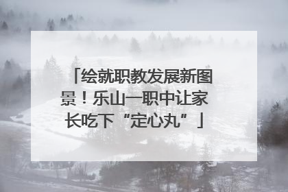 绘就职教发展新图景！乐山一职中让家长吃下“定心丸”