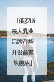 俄罗斯最大乳业品牌在华开设首家旗舰店