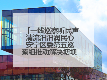 一线巡察听民声 清流汨汨润民心 安宁区委第五巡察组推动解决塘坝通水难题