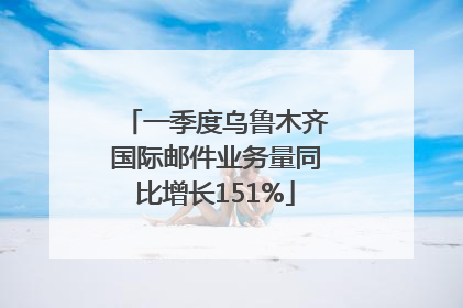 一季度乌鲁木齐国际邮件业务量同比增长151%