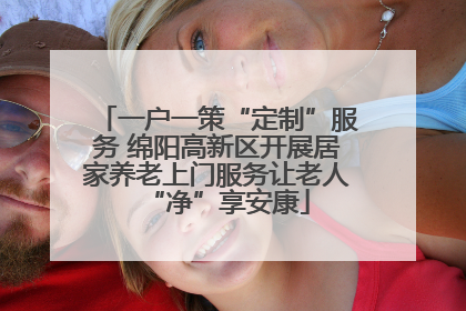 一户一策“定制”服务 绵阳高新区开展居家养老上门服务让老人“净”享安康