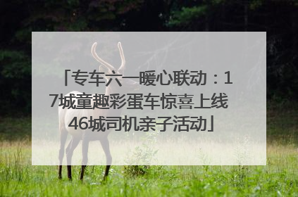专车六一暖心联动：17城童趣彩蛋车惊喜上线 46城司机亲子活动