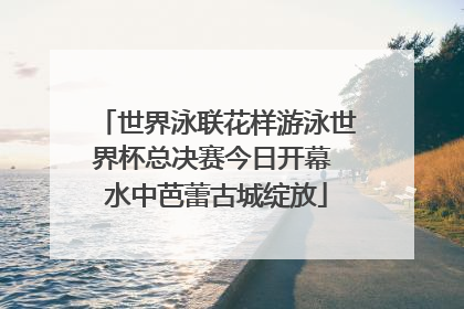 世界泳联花样游泳世界杯总决赛今日开幕 水中芭蕾古城绽放