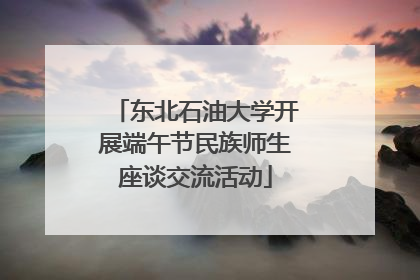 东北石油大学开展端午节民族师生座谈交流活动
